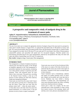 Agilan N et al / Journal of Pharmacreations Vol-1(3) 2014 [80-84]
80
Pharmacreations | Vol.1 | Issue 3 | July-Sep-2014
Journal Home page: www.pharmacreations.com
Research article Open Access
A prospective and comparative study of analgesic drug in the
treatment of cancer pain
Agilan.N, AnjanaSurendran, Sattanathan.K, SambathKumar.R.
J.K.KNattraja College of Pharmacy Kumarapalayam-Namakkal, Tamilnadu, India.
*Corresponding author: Agilan.N.
E-mail id: jeenuagil@outlook.com
ABSTRACT
The aim of our study was to compare the appropriate selection of analgesic drugs in the cancer pain.In a prospective
study spent 8 months (January to August 2013), we analyzed the prescription data of 100 patients of cancer with
pain. We retrieved prescription data from patient profile forms and documented essential data in a Patient Profile
Form, designed for our study. Out of 100 cases 67% were male and 33% were female. Out of these 100 prescriptions
analyzed,89% patients were prescribed with opioid and 11% non-opioid analgesics. Therefore opioids were
thecommonly prescribed drug for the cancer paintreatment, followed by non-opioids.In this study, the minor and
major side effects of opioid drugs were 85% and 15% respectively.
Key words: Analgesic drugs, Cancer pain, Pain management.
INTRODUCTION
Pain management is a branch of medicine focused on
reducing pain and improving quality of life through
an integrative approach to care. Pain management is
particularly important for cancer patients, considering
one in three patients continue to experience pain after
treatment. Those with advanced cancer are most
likely to have severe pain. The good news, according
to the National Cancer Institute, is that up to 90
percent of cancer patients get relief from relatively
simple pain management therapies.
Cancer pain can result from the cancer itself. Cancer
can cause pain by growing into or destroying tissue
near the cancer. Cancer pain can come from the
primary cancer itself — where the cancer started —
or from other areas in the body where the cancer has
spread (metastases). As a tumour grows, it may put
pressure on nerves, bones or organs, causing pain.
Cancer pain may not just be from the physical effect
of the cancer on a region of the body, but also due to
chemicals that the cancer may secrete in the region of
the tumour. Treatment of the cancer can help the pain
in these situations.
Cancer treatments such as chemotherapy, radiation
and surgery are another potential source of cancer
pain. Surgery can be painful, and it may take time to
recover. Radiation may leave behind a burning
sensation or painful scars. And chemotherapy can
cause many potentially painful side effects, including
mouth sores, diarrhoea and nerve damage.
Cancer pain is often very complex, but the most
intractable pain is often neuropathic in origin, arising
from tumour invasion of the meanings, spinal cord
and dura, nerve roots, plexuses and peripheral nerves.
Journal of Pharmacreations
 