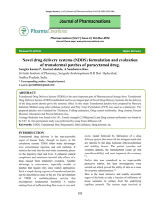 Sangita kumari, et al / Journal of Pharmacreations Vol-1(4) 2014 [103-106]
103
Pharmacreations |Vol.1 | Issue 4 | Oct-Dec-2014
Journal Home page: www.pharmacreations.com
Research article Open Access
Novel drug delivery systems (NDDS) formulation and evaluation
of transdermal patches of paracetamol drug.
Sangita kumari*, Govind shukla, A.Sambasiva Rao.
Sri Indu Institute of Pharmacy, Seriguda ibrahimpatnam R.R Dist. Hyderabad,
Andhra Pradesh, India.
* Corresponding author: Sangita kumari.
E-mail id: govindbbd@gmail.com
ABSTRACT
Transdermal Drug Delivery System (TDDS) is the most important part of Pharmaceutical dosage form. Transdermal
Drug Delivery System (TDDS) established itself as an integral part of Novel Drug Delivery Systems On the delivery
of the drug across dermis gives the systemic effect. In this study Transdermal patches were prepared by Mercury
Substrate Method using ethyl cellulose polymer and Poly Vinyl Pyrrolidone (PVP) was used as a plasticizer. The
prepared patches was evaluated for Thickness, Folding endurance, Drug contain uniformity, Drug content, Percent
Moisture Absorption and Percent Moisture loss.
Average thickness was found to be 191, Tensile strength (2.398kg/mm2) and Drug content uniformity was found to
be 9.47. In vitro permeation study was performed by using Franz diffusion cell.
Keywords: TDDS, Transdermal film, Paracetamol, Ethyl cellulose, Drug polymer, etc.
INTRODUCTION
Transdermal drug delivery is the non-accessible
organ of human body- through its layers, to the
circulatory system. TDDS offers many advantages
over conventional injection and oral methods. It
reduces the load that the oral route commonly places
on the digestive tract and liver. It enhances patient
compliance and minimizes harmful side effects of a
drug caused from temporary overdose. Another
advantage is convenience, especially notable in
patches that require only once weekly application.
Such a simple dosing regimen of transdermal patches
can be described as state of the art. The development
of TDDS is multidisciplinary activity that
encompasses fundamental feasibility A studies
starting from of sufficient drug flux in an ex vivo and
invivo model followed by fabrication of a drug
delivery system that meets all the stringent needs that
are specific to the drug molecule (physicochemical
and stability factors. The patient (comfort and
cosmetic appeal), the manufacturer (scale up and
manufacturability) and most important the economy
[1]
.
Earlier skin was considered as an impermeable
protective barrier, but later investigations were
carried out which proved the utility of skin as a route
for systemic administration [2]
.
Skin is the most intensive and readily accessible
organ of the body as only a fraction of millimeter of
tissue separates its surface from the underlying
capillary network. The various steps involved in
Journal of Pharmacreations
 
