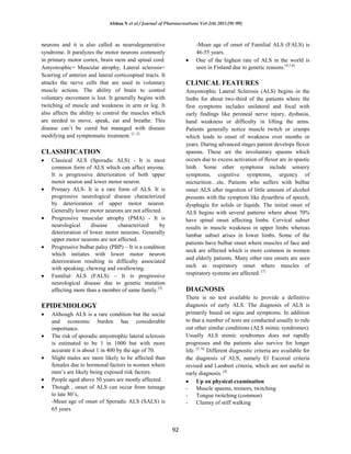 Afshan N et al / Journal of Pharmacreations Vol-2(4) 2015 [91-99]
92
neurons and it is also called as neurodegenerative
syndrome. It paralyzes the motor neurons commonly
in primary motor cortex, brain stem and spinal cord.
Amyotrophic= Muscular atrophy, Lateral sclerosis=
Scarring of anterior and lateral corticospinal tracts. It
attacks the nerve cells that are used in voluntary
muscle actions. The ability of brain to control
voluntary movement is lost. It generally begins with
twitching of muscle and weakness in arm or leg. It
also affects the ability to control the muscles which
are needed to move, speak, eat and breathe. This
disease can’t be cured but managed with disease
modifying and symptomatic treatment. [1, 2]
CLASSIFICATION
Classical ALS (Sporadic ALS) - It is most
common form of ALS which can affect anyone.
It is progressive deterioration of both upper
motor neuron and lower motor neuron.
Primary ALS- It is a rare form of ALS. It is
progressive neurological disease characterized
by deterioration of upper motor neuron.
Generally lower motor neurons are not affected.
Progressive muscular atrophy (PMA) - It is
neurological disease characterized by
deterioration of lower motor neurons. Generally
upper motor neurons are not affected.
Progressive bulbar palsy (PBP) – It is a condition
which initiates with lower motor neuron
deterioration resulting in difficulty associated
with speaking, chewing and swallowing.
Familial ALS (FALS) – It is progressive
neurological disease due to genetic mutation
affecting more than a member of same family.[3]
EPIDEMIOLOGY
Although ALS is a rare condition but the social
and economic burden has considerable
importance.
The risk of sporadic amyotrophic lateral sclerosis
is estimated to be 1 in 1000 but with more
accurate it is about 1 in 400 by the age of 70.
Slight males are more likely to be affected than
females due to hormonal factors in women where
men’s are likely being exposed risk factors.
People aged above 50 years are mostly affected.
Though , onset of ALS can occur from teenage
to late 80’s,
-Mean age of onset of Sporadic ALS (SALS) is
65 years
-Mean age of onset of Familial ALS (FALS) is
46-55 years.
One of the highest rate of ALS in the world is
seen in Finland due to genetic reasons.[4,5,6]
CLINICAL FEATURES
Amyotrophic Lateral Sclerosis (ALS) begins in the
limbs for about two-third of the patients where the
first symptoms includes unilateral and focal with
early findings like peroneal nerve injury, dysbasia,
hand weakness or difficulty in lifting the arms.
Patients generally notice muscle twitch or cramps
which leads to onset of weakness over months or
years. During advanced stages patient develops flexor
spasms. These are the involuntary spasms which
occurs due to excess activation of flexor arc in spastic
limb. Some other symptoms include sensory
symptoms, cognitive symptoms, urgency of
micturition…etc. Patients who suffers with bulbar
onset ALS after ingestion of little amount of alcohol
presents with the symptom like dysarthria of speech,
dysphagia for solids or liquids. The initial onset of
ALS begins with several patterns where about 70%
have spinal onset affecting limbs. Cervical subset
results in muscle weakness in upper limbs whereas
lumbar subset arises in lower limbs. Some of the
patients have bulbar onset where muscles of face and
neck are affected which is more common in women
and elderly patients. Many other rare onsets are seen
such as respiratory onset where muscles of
respiratory systems are affected. [7]
DIAGNOSIS
There is no test available to provide a definitive
diagnosis of early ALS. The diagnosis of ALS is
primarily based on signs and symptoms. In addition
to that a number of tests are conducted usually to rule
out other similar conditions (ALS mimic syndromes).
Usually ALS mimic syndromes does not rapidly
progresses and the patients also survive for longer
life. [5, 6].
Different diagnostic criteria are available for
the diagnosis of ALS, namely El Escorial criteria
revised and Lambert criteria, which are not useful in
early diagnosis. [4]
Up on physical examination
- Muscle spasms, tremors, twitching
- Tongue twitching (common)
- Clumsy of stiff walking
 