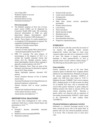 Afshan N et al / Journal of Pharmacreations Vol-2(4) 2015 [91-99]
93
- Loss of gag reflex
- Weakness mainly in one area
- Abnormal reflexes
- Increased reflexes at joint
- Emotional incontinence.[6]
Electromyography
The hallmark symptom of ALS, loss of lower
motor neuron (LMN) can be diagnosed by
Concentric Needle EMG study. The commonly
observed abnormalities in EMG are rapid
denervation charges, fasciculation’s which
indicates loss of neurons/ LMN dysfunction.[5]
Muscle / Nerve biopsy: It is rarely needed but it
is considered if ALS presentation is atypical. The
compatible histological findings are –
- Presence of necrotic muscle fibers
- Fiber type grouping
- Presence of small, angular fibers (denervation)
- Scattered hypertrophied muscle fibers. [4, 6]
MRI/ CT scanning: The main purpose of
neuroimaging in the diagnosis of ALS is to
exclude the treatable structural lesions that
mimics ALS (Ex. Multiple sclerosis, tumors,
spinal radiculopathy). Result of these scanning is
generally normal in patients with ALS.[4,6]
Other Laboratory Tests: These are some of the
laboratory tests that may be abnormal in atypical
case of ALS. These include
-Spinal tap/lumbar puncture (elevated CSF
protein)
-Serum creatinine (because of loss of skeletal
muscle mass)
-Increased bicarbonate levels (hypochloremia (in
advanced respiratory compromise)
-Muscle enzymes such as serum creatinine
kinase
-Thyroid and Antithyroid hormone levels
-Urine analysis for heavy metals
-Serum protein electrophoresis. [4, 6]
DIFFERENTIAL DIAGNOSIS
ALS is many times misdiagnosed to ALS –mimic
syndromes which have a similar clinical feature and
presentation to ALS. [4, 5]
They are
Kennedy’s disease( spinobulbar muscular
atrophy)
Multifocal motor neuropathy(MFMN)
Myokymia syndrome
Inclusion body myositis
Lumbo sacral radiculopathy
Syringomyelia
Cerebral lesions
Skull bone lesions cervical spondylotic
myelopathy
Primary lateral sclerosis
Lyme disease
Neuro sarcoidosis
Spinal muscular atrophy
Myasthenia gravis
Huntington’s disease
Hexosaminidase deficiency
Progressive supranuclear palsy.
ETIOLOGY
In ALS, the nerve cells that control the movement of
our muscles die gradually, thereby muscles
progressively weaken and begin to waste away
.research studies says that ALS, is inherited in 5-10%
of cases. The disease is classed as autosomal
dominant in these patients.90-95% of ALS is
sporadic means it occurs without a family history. [2].
The following are the possible causes of ALS: [8]
Gene mutation
Genetic mutations are one of the most likely
causative agents of inherited ALS. It appears almost
identical to non-inherited form. Mutations in the gene
for enzyme superoxide dismutase 1(SOD-1) or
copper zinc SOD have been found in 15-20 %.
Mutations for gene TARBDP- Tran’s active response
DNA –binding protein of 43 KD accounts for about
5% of familial ALS cases. ALS is associated with
several other genetic mutations in genes coding for
different proteins like fused in sarcoma (FUS) and
valosin containing protein (VCP). Recently, a
genetic defect was observed with an expansion of
non-coding hexanucleotide GGGGCC which repeat
in the chromosome 9, open reading frame
72(C90RF72).
Chemical imbalances (glutamate toxicity)
Glutamate is a chemical messenger present in the
brain, around the nerve cells in the spinal fluid. In
patients with ALS, this chemical gradually increases
in its levels. Thus it becomes toxic to some nerve
cells.
 