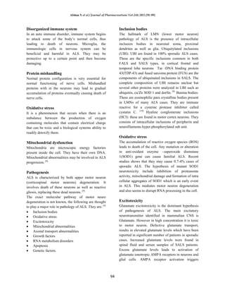 Afshan N et al / Journal of Pharmacreations Vol-2(4) 2015 [91-99]
94
Disorganized immune system
In an auto immune disorder, immune system begins
to attack some of the body’s normal cells, thus
leading to death of neurons. Microglia, the
immunologic cells in nervous system can be
beneficial and harmful in ALS. They may be
protective up to a certain point and then become
damaging.
Protein mishandling
Normal protein configuration is very essential for
normal functioning of nerve cells. Mishandled
proteins with in the neurons may lead to gradual
accumulation of proteins eventually causing death of
nerve cells.
Oxidative stress
It is a phenomenon that occurs when there is an
imbalance between the production of oxygen
containing molecules that contain electrical charge
that can be toxic and a biological systems ability to
readily detoxify them.
Mitochondrial dysfunction
Mitochondria are microscopic energy factories
present inside the cell. They have their own DNA.
Mitochondrial abnormalities may be involved in ALS
progression. [8]
Pathogenesis
ALS is characterized by both upper motor neuron
(corticospinal motor neurons) degeneration. It
involves death of these neurons as well as reactive
gliosis, replacing these dead neurons. [9]
The exact molecular pathway of motor neuro
degeneration is not known, the following are thought
to play a major role in pathology of ALS. They are: [4]
Inclusion bodies
Oxidative stress
Excitotoxicity
Mitochondrial abnormalities
Axonal transport abnormalities
Growth factors
RNA metabolism disorders
Apoptosis
Genetic factors.
Inclusion bodies
The hallmark of LMN (lower motor neuron)
pathology of ALS is the presence of intracellular
inclusion bodies in neuronal soma, proximal
dendrites as well as glia. Ubiquitylated inclusions
(UBI): UBI are found in 100% sporadic ALS cases.
These are the specific inclusions common in both
FALS and SALS types, in cortical frontal and
temporal lobe neurons Tar -DNA binding protein
43(TDP-43) and fused sarcoma protein (FUS) are the
components of ubiquinated inclusions in SALS. The
complete composition of UBI remains unclear but
several other proteins were analyzed in UBI such as
ubiquitin, cu/Zn SOD 1 and dorfin. [9]
Bunina bodies:
These are eosinophilic para crystalline bodies present
in LMNs of many ALS cases. They are immune
reactive for a cysteine protease inhibitor called
cystatin C. [10]
Hyaline conglomerate inclusions
(HCI): these are found in motor cortex neurons. They
consists of intracellular inclusions of peripherin and
neurofilaments hyper phosphorylated sub unit.
Oxidative stress
The accumulation of reactive oxygen species (ROS)
leads to death of the cell. Any mutation or alteration
in anti-oxidant enzyme –superoxide dismutase
1(SOD1) gene can cause familial ALS. Recent
studies shows that they may cause 0.7-4% cases of
sporadic ALS. The hypothesis of mutant SOD1
neurotoxicity include inhibition of proteasome
activity, mitochondrial damage and formation of intra
cellular aggregates of SOD1 which is an early event
in ALS. This mediates motor neuron degeneration
and also seems to disrupt RNA processing in the cell.
Excitotoxicity
Glutamate excitotoxicity is the dominant hypothesis
of pathogenesis of ALS. The main excitatory
neurotransmitter identified in mammalian CNS is
Glutamate. However in high concentration it is toxic
to motor neuron. Defective glutamate transport,
results in elevated glutamate levels which have been
reported in significant number of patients in sporadic
cases. Increased glutamate levels were found in
spinal fluid and serum samples of SALS patients.
Excess glutamate levels leads to activation of
glutamate ionotropic AMPA receptors in neurons and
glial cells. AMPA receptor activation triggers
 