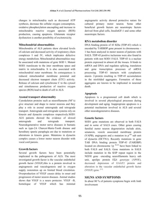 Afshan N et al / Journal of Pharmacreations Vol-2(4) 2015 [91-99]
95
changes in mitochondria such as decreased ATP
synthesis, decrease the cellular oxygen consumption,
oxidative phosphorylation uncoupling and increase in
mitochondria reactive oxygen species (ROS)
production, causing apoptosis. Glutamate receptor
dysfunction is another possibility of excitotoxicity.
Mitochondrial abnormalities
Mitochondria of ALS patients show elevated levels
of calcium and decreased activity of respiratory chain
complexes I and IV, which implicates defective
energy metabolism. Mitochondrial abnormalities may
be associated with mutations of gene SOD 1. Mutant
SOD1 translocate to the inter membrane space and
matrix in mitochondria. It is also associated with
mitochondrial outer membrane. Its consequences is
reduced mitochondrial membrane potential and
decreased electron transport chain (ETC) activity.
Release of calcium and cytochrome C to the cytosol
and simultaneous production of reactive oxygen
species (ROS) lead to death of cell in ALS.
Axonal transport abnormality
Cytoskeleton proteins such as neurofilaments (NF’s)
give structure and shape to motor neurons and they
play a role in axonal anterograde and retrograde
transport. Anterograde and retrograde systems rely on
kinesin and dynactin complexes respectively.SOD1
ALS patients showed the evidence of slowed
anterograde and retrograde transport.
Neurodegenerative motor nerve diseases in humans
such as type-2A Charcot-Marie-Tooth disease and
hereditary spastic paraplegia are due to mutations or
alterations in kinesis genes. Mutations in dynactin
complex causes a lower motor neuron disorder with
vocal cord paresis.
Growth factors
Several growth factors have been potentially
implicated in the pathogenesis of ALS. The most
investigated growth factor is the vascular endothelial
growth factor (VEGF).this is a protein involved in
angiogenesis and vasculogenesis and in oxygen
supply restoration up on limited blood circulation.
Overproduction of VEGF causes delay in onset and
progression of motor neuron diseases. Animal studies
shows that VEGF is a neuro protector. VEGF –B,
homologue of VEGF which has minimal
angiogenetic activity showed protective nature for
cultured primary motor neuron. Some other
beneficial growth factors are neurotropic factors
derived from glial cells, InsulinGF-1 and some other
neurotropic factors.
RNA metabolism disorder
DNA binding protein of 43 KDa (TDP-43) which is
encoded by TARBDP gene present in chromosome –
1 has been analyzed in motor neuron of patients with
SALS. TDP-43 positive inclusions were also found in
patients with non SOD1 FALS. TDP-43 is a nuclear
protein expressed in almost all the tissues. It binds to
mRNA and DNA and regulates splicing, translation
and gene transcription processes of mRNA
processing. TDP-43 interacts with cytoplasmic
ataxin- 2-protein resulting in TDP-43 accumulation
in the misfolded aggregates. Formation of these
aggregates are known to be implicated in neuronal
death.
Apoptosis
Apoptosis is a programmed cell death which is
involved in several physiological processes during
development and aging. Inappropriate apoptosis is a
potential mechanism involved in ALS and several
other neurodegenerative diseases.
Genetic factors
SOD1 gene mutations are observed in both FALS
and in some of SALS cases. Other genes causing
familial motor neuron degeneration include alsin,
senataxin, vesicle associated membrane protein
(VAPB), angiogenin and a mutation in p150
sub unit
of dynactin (DCTN1). Recently mutations in gene
TAR DNA binding protein TDP-43 (TARDBP)
located on chromosome 1p 36-22
have been linked to
both FALS and SALS. Gene mutations in SALS
include mutation in the KSP repeat region in the
NEFH gene –encoding neurofilaments heavy sub
unit, apolipo protein EΣ4 genotype (APOE),
decreased depression of EAAT2 protein and
alteration in the vascular endothelial growth factor
(VEGF) gene. [11]
SIGNS AND SYMPTOMS
In about 80 % of patients symptoms begin with limb
involvement
 