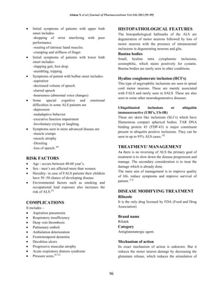 Afshan N et al / Journal of Pharmacreations Vol-2(4) 2015 [91-99]
96
Initial symptoms of patients with upper limb
onset includes-
-dropping of wrist interfering with poor
performance.
-wasting of intrinsic hand muscles.
-cramping and stiffness of finger.
Initial symptoms of patients with lower limb
onset includes-
-slapping gait, foot drop.
-stumbling, tripping.
Symptoms of patient with bulbar onset includes-
-aspiration
-decreased volume of speech
-slurred speech
-hoarseness (abnormal voice changes)
Some special cognitive and emotional
difficulties in some ALS patients are
-depression
-maladaptive behavior
-executive function impairment
-Involuntary crying or laughing.
Symptoms seen in more advanced disease are
-muscle cramps
-muscle atrophy
-Drooling
-loss of speech. [6]
RISK FACTORS
Age - occurs between 40-60 year’s.
Sex - men’s are affected more than women.
Heredity- in case of FALS patients their children
have 50 -50 chance of developing disease.
Environmental factors such as smoking and
occupational lead exposure also increases the
risk of ALS.[2]
COMPLICATIONS
It includes –
Aspiration pneumonia
Respiratory insufficiency
Deep vein thrombosis
Pulmonary emboli
Ambulation deterioration
Frontotemporal dementia
Decubitus ulcers
Progressive muscular atrophy
Acute respiratory distress syndrome
Pressure sores.[6,12]
HISTOPATHOLOGICAL FEATURES
The histopathological hallmarks of the ALS are
degeneration of motor neurons followed by loss of
motor neurons with the presence of intraneuronal
inclusions in degenerating neurons and glia.
Bunina bodies
Small, hyaline intra cytoplasmic inclusions,
eosinophilic, which stains positively for cystatin.
Bunina bodies are rarely seen in other conditions.
Hyaline conglomerate inclusion (HCI’s)
This type of argyrophilic inclusions are seen in spinal
cord motor neurons. These are mainly associated
with FALS and rarely seen in SALS. These are also
seen in some other neurodegenerative diseases.
Ubiquitinated inclusions or ubiquitin
immunoreactive (UBI’s, Ub-IR)
These are skein like inclusions (SLI’s) which have
filamentous compact spherical bodies. TAR DNA
binding protein 43 (TDP-43) is major constituent
present in ubiquitin positive inclusions. They can be
seen in up to 95% ALS cases. [4]
TREATMENT/ MANAGEMENT
As there is no reversing of ALS the primary goal of
treatment is to slow down the disease progression and
manage. The secondary consideration is to treat the
damage which is already done.
The main aim of management is to improve quality
of life, reduce symptoms and improve survival of
patient. [13]
DISEASE MODIFYING TREATMENT
Riluzole
It is the only drug licensed by FDA (Food and Drug
Association)
Brand name
Rilutek
Category
Antiglutamatergic agent.
Mechanism of action
Its exact mechanism of action is unknown. But it
reduces the motor neuron damage by decreasing the
glutamate release, which reduces the stimulation of
 
