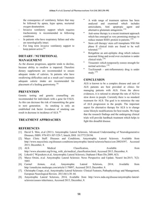 Afshan N et al / Journal of Pharmacreations Vol-2(4) 2015 [91-99]
98
the consequence of ventilatory failure that may
be followed by apnea, hypo apnea, nocturnal
oxygen desaturation.
- Invasive ventilatory support which requires
tracheostomy is recommended in following
conditions
- In patients who have respiratory failure and who
are neurologically intact.
- For long term invasive ventilatory support to
keep patient active.[6]
DIETARY / NUTRITIONAL
MANAGEMENT
As the disease progresses, appetite tends to decline,
because ability to swallow is impaired. Therefore
dietary supplements are recommended to ensure
adequate intake of calories. In patients who have
swallowing difficulties and as a result can’t maintain
adequate calorie intake are recommended for
placement of a feeding gastrostomy. [6]
PREVENTION
Genetic testing and genetic counselling are
recommended for individuals with a gene for FALS.
As this can decrease the risk of transmitting the gene
to next generation. As smoking is only an
established risk factor Avoidance of smoking can
result in decrease in incidence of ALS. [6]
TREATMENT APPROACHES
A wide range of treatment options has been
analyzed and examined which includes
antioxidants, Anti apoptopic agent and
alternative glutamate antagonists. [14]
Anti-sense therapy is a recent treatment approach
which has emerged as very promising strategy to
reduce mutant SOD1 protein in patients. [16]
Stem cell therapy/ stem cell transplants NSI-566
phase II clinical trials are found to be well
tolerated. [17]
Retigabine an anti-epileptic drug which reduces
neuronal firing and avoid over excitation is under
clinical trials. [18]
Tirasemtiv which temporarily restore strength for
normal activities. [18]
Tocilizumab – anti-inflammatory drug is under
study. [19]
CONCLUSION
ALS is known to be a complex disease and care of
ALS patients are best provided at clinics for
managing patients with ALS. From the above
evidences, it is rational to attempt the rate of ALS to
slow down in people. Currently there is no standard
treatment for ALS. The goal is to minimize the rate
of ALS progression in the people. The important
aspect for alternative therapy for ALS is to change
some lifestyle modifications for best results. We hope
that the research findings and the undergoing clinical
trials will provide hardback treatment which helps to
fight this dreadful disease.
REFERENCES
[1]. David S. Shin, et.al (2011). Amyotrophic Lateral Sclerosis, Advanced Understanding of Neurodegenerative
Diseases, ISBN: 978-953-307-529-7, Intech, DOI: 10.5772/28194.
[2]. Mayo Clinic Staff. Diseases and Conditions, Amyotrophic Lateral Sclerosis. Available from
http://www.mayoclinic.org/diseases-conditions/amyotrophic-lateral-sclerosis/basics/con-20024397, Accessed
2015, December, 8.
[3]. ALS Medical Classification, Available from
http://www.alscenter.org/living_with_als/medical_classification.html, Accessed 2015, December, 8.
[4]. Lokesh C Wijesekera et.al, Amyotrophic Lateral Sclerosis, Orphanet J Rare Dis.2009; 4(3).
[5]. Marco Orsini, et.al. Amyotrophic Lateral Sclerosis: News Perspective and Update. Neurol Int.2015; 7(2):
5885.
[6]. Carmel Armon, et.al, Amyotrophic Lateral Sclerosis, 2014, Available from
http://emedicine.medscape.com/article/1170097, Accessed 2015, December, 8.
[7]. Christophe Coupe, et.al, Amyotrophic Lateral Sclerosis- Clinical Features, Pathophysiology and Management,
European Neurological Review, 2013;8(1):38–44.
[8]. Amyotrophic Lateral Sclerosis, 2014, Available from http://www.mda.org/disease/amyotrophic-lateral-
sclerosis/causes-inheritance, Accessed 2015, December, 8.
 
