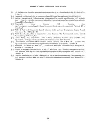 Afshan N et al / Journal of Pharmacreations Vol-2(4) 2015 [91-99]
99
[9]. L.H. Barbeito, et.al, A role for astrocytes in motor neuron loss in ALS, Brain Res Brain Res Rev; 2004; 47(1-
3); 263-74.
[10]. Okamoto K, et.al, Bunina bodies in Amyotrophic Lateral Sclerosis, Neuropathology, 2008, 28(2):109-15.
[11]. Nicholas J Maragakis, et.al, Epidemiology and pathogenesis of Amyotrophic lateral Sclerosis, 2015, Available
from http://www.uptodate.com/contents/epidemiology-and-pathogenesis-of-amyotrophic-lateral-sclerosis,
Accessed 2015, December, 8.
[12]. Amyotrophic Lateral Sclerosis, 2012, Available from
http://www.nytimes.com/health/guides/disease/amyotrophic-lateral-sclerosis/overview.html, Accessed 2015,
December, 8.
[13]. Ashley J Pratt, et.al, Amyotrophic Lateral Sclerosis: Update and new developments, Degener Neurol
Neuromuscul Dis, Feb2012 (2):1-14.
[14]. Patrick Russell, et.al, What is Amyotrophic Lateral Sclerosis, The Pharmaceutical Journal, Clinical
Pharmacist, Sept 2014, Vol 6, No 7.
[15]. Carmel Armon, et.al, Amyotrophic Lateral Sclerosis Medication, Riluzole, 2014, Available from
http://reference.medscape.com/drug/rilutek-riluzole-343067, Accessed 2015, December, 8.
[16]. Critical Protein Measurement Means Progress towards Antisense Trial in ALS, 2015, Available from
http://www.alsa.org/news/archive/critical-protein-measurement.html, Accessed 2015, December, 8.
[17]. Neuralstem Cell Therapy for ALS, 2015, Available from http://www.neuralstem.com/cell-therapy-for-als,
Accessed 2015, December, 8.
[18]. Progress in Drug Development reviewed at The ALS Association Drug Company Working Group Meeting,
2015, Available from http://www.alsa.org/news/archive/progress-in-drug-development.html, Accessed 2015,
December, 8.
[19]. First ALS Association/NCRI Clinical Pilot Study Will Test the Anti-inflammatory Drug Tocilizumab for ALS,
2013, Available from http://www.alsa.org/news/media/press-releases/tocilizumab-study.html, Accessed 2015,
December, 8.
 