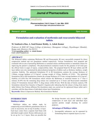Ashok K A et al / Journal of Pharmacreations Vol-3(1) 2016 [26-39]
26
Pharmacreations | Vol.3 | Issue 1 | Jan- Mar- 2016
Journal Home page: www.pharmacreations.com
Research article Open Access
Formulation and evaluation of metformin and rosuvastatin bilayered
tablets
M. Sambasiva Rao, A. Sunil Kumar Reddy, A. Ashok Kumar
Professor & HOD OF Vijaya College of pharmacy, Munaganur (village), Hayathnagar (Mandal),
Ranga redy (District), Pin-501511.
*Corresponding author: A. Ashok Kumar
Email: ashok576@gmail.com
ABSTRACT
The Bilayered tablets containing Metformin SR and Rosuvastatin IR were successfully prepared by direct
compression method and wet granulation method respectively. Various formulations were prepared and
evaluated with an aim of presenting Metformin as sustained release and Rosuvastatin as immediate release for
improving the patient‟s compliance. The physiochemical evaluation results for the granules of all trials pass
the official limits in angle of repose, compressibility index. The prepared blend for IR layer tablets and SR
layer tablets were also maintained the physiochemical properties of tablets such as thickness, hardness, weight
variation, friability. The optimized formulation F5 in IR formulations contains the average thickness of
2.98mm, average hardness of 5.9 kg/cm2
, average weight of 152mg, friability of 0.36%. The optimized
formulation F4b in SR formulations contains the average thickness of 5.9 mm, average hardness of 8.4 kg/cm2
,
friability of 0.30%.The F4b formulation which releases the Metformin in sustained manner in 1st
hour it
releases 26.58% but the remaining drug release was sustained up to 12 hours and Rosuvastatin immediate
release F5 formulation showed 100.61 % drug release within 60 min. With the data of kinetic analysis, F4b
formulation showed best linearity in Higuchi‟s Equation plot indicating that the release of drug from matrix
tablet follows Non Fickian diffusion.The dissolution study was carried out for optimized bilayer tablet and it
correlates with the drug release of individual release layer formulations.
Keywords: Direct Compression Method, Wet Granulation Method
INTRODUCTION
Multilayer tablets
Multilayer tablets are tablets made by
compressing several different granulations fed in to
a die in succession, one on top of another, in layer.
Each layer comes from a separate feed frame with
individual weight control. Rotary tablet presses can
be set up for 2 or 3 layers. More are possible but
the design becomes very special. Ideally a slight
compression of each layer and individual layer
ejection permits weight checking for control
purposes.
Advantages of Multilayer tablets
1. Incompatible substances can be separated by
formulating them in separate layers as a two-
Journal of Pharmacreations
 