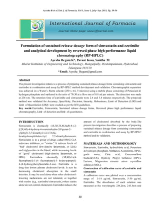 Ayesha B et al / Int. J. of Farmacia, Vol-1, Issue 1, July- Sep. 2015, Pg. 30-36
30
International Journal of Farmacia
Journal Home page: www.ijfjournal.com
Formulation of sustained release dosage form of simvastatin and ezetimibe
and analytical development by reversed phase high performance liquid
chromatography (RP-HPLC)
Ayesha Begum K*, Pavani Kasu, Sunitha M
Bharat Institutute of Engineering and Technology, Mangalpally, Ibrahimpatanam, Hyderabad,
Telangana 501510
*Email: Ayesha_Begum@gmail.com
Abstract
The present investigation relates to a process of preparing sustained release dosage forms containing simvastatin and
ezetimibe in combination and assay by RP-HPLC method development and validation. Chromatographic separation
was achieved on a Water’s Xterra column (250 x 4.6, 5 microns) using a mobile phase consisting of Potassium di
hydrogen phosphate and methanol in the ratio of 70:30 at a flow rate of 0.8 ml per minute. The detection was made
at 236 nm. The retention time of ezetimibe and simvastatin were 2.6 and 3.4 minutes respectively. The proposed
method was validated for Accuracy, Specificity, Precision, linearity, Robustness, Limit of Detection (LOD) and
Limit of Quantitation (LOQ) were studied as per the ICH guidelines.
Key words:Ezetimibe, Simvastatin, Sustained release dosage forms, Reversed phase high performance liquid
chromatography, Limit of detection and limit of quantitation.
INTRODUCTION
Simvastatin is chemically (1S,3R,7S,8S,8aR)-8-{2-
[(2R,4R)-4-hydroxy-6-oxotetrahydro-2H-pyran-2-
yl]ethyl}-3,7-dimethyl-1,2,3,7,8,8a-
hexahydronaphthalen-1-yl 2,2-dimethylbutanoate.
Simvastatin is in a group of drugs called HMG CoA
reductase inhibitors, or "statins." It reduces levels of
"bad" cholesterol (low-density lipoprotein, or LDL)
and triglycerides in the blood, while increasing levels
of "good" cholesterol (high-density lipoprotein, or
HDL). Ezetimibeis chemically (3R,4S)-1-(4-
fluorophenyl)-3-(4- fluorophenyl)-3- hydroxypropyl]-
4-(4-hydroxyphenyl)azetidin-2-one. Ezetimibe is a
drug that lowers plasma cholesterol levels. It acts by
decreasing cholesterol absorption in the small
intestine. It may be used alone when other cholesterol-
lowering medications are not tolerated, or together
with statins (e.g., ezetimibe/simvastatin,) when statins
alone do not control cholesterol. Ezetimibe reduces the
amount of cholesterol absorbed by the body.The
present investigation describes a process of preparing
sustained release dosage form containing simvastatin
and ezetimibe in combination and assay by RP-HPLC
method and its validation.
MATERIALS AND METHODOLOGY
Simvastatin, Ezetimibe, hydrochloric acid, Potassium
di hydrogen phosphate, Methanol, Acetonitrile, HPLC
grade water, Citric acid, Croscarmellose
Sodium(CCS), Hydroxy Propyl Cellulose (HPC),
Lactose, Magnesium stearate micro crystalline
cellulose (MCC).
Construction of calibration curve of ezetimibe and
simvastatin
A calibration curve was plotted over a concentration
range of 3-18 µg/mL Simvastatin, 5-30 µg/mL
Ezetimibe. The absorbance of each solution was
measured at the wavelengths 238.2nm, 243.3nm and
 