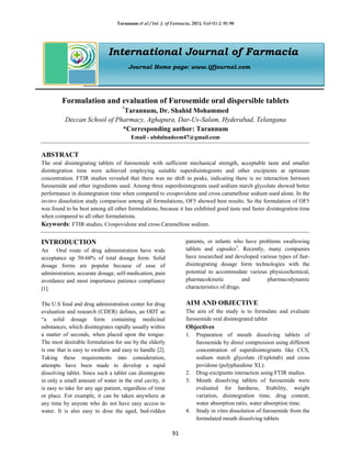 Tarannum et al / Int. J. of Farmacia, 2015; Vol-(1) 2: 91-98
91
International Journal of Farmacia
Journal Home page: www.ijfjournal.com
Formulation and evaluation of Furosemide oral dispersible tablets
*
Tarannum, Dr. Shahid Mohammed
Deccan School of Pharmacy, Aghapura, Dar-Us-Salam, Hyderabad, Telangana
*Corresponding author: Tarannum
Email - abdulnadeem47@gmail.com
ABSTRACT
The oral disintegrating tablets of furosemide with sufficient mechanical strength, acceptable taste and smaller
disintegration time were achieved employing suitable superdisintegrants and other excipients at optimum
concentration. FTIR studies revealed that there was no shift in peaks, indicating there is no interaction between
furosemide and other ingredients used. Among three superdisintegrants used sodium starch glycolate showed better
performance in disintegration time when compared to crospovidone and cross caramellose sodium used alone. In the
invitro dissolution study comparison among all formulations, OF5 showed best results. So the formulation of OF5
was found to be best among all other formulations, because it has exhibited good taste and faster disintegration time
when compared to all other formulations.
Keywords: FTIR studies, Crospovidone and cross Caramellose sodium.
INTRODUCTION
An Oral route of drug administration have wide
acceptance up 50-60% of total dosage form. Solid
dosage forms are popular because of ease of
administration, accurate dosage, self-medication, pain
avoidance and most importance patience compliance
[1].
The U.S food and drug administration center for drug
evaluation and research (CDER) defines, an ODT as
“a solid dosage form containing medicinal
substances, which disintegrates rapidly usually within
a matter of seconds, when placed upon the tongue.
The most desirable formulation for use by the elderly
is one that is easy to swallow and easy to handle [2].
Taking these requirements into consideration,
attempts have been made to develop a rapid
dissolving tablet. Since such a tablet can disintegrate
in only a small amount of water in the oral cavity, it
is easy to take for any age patient, regardless of time
or place. For example, it can be taken anywhere at
any time by anyone who do not have easy access to
water. It is also easy to dose the aged, bed-ridden
patients, or infants who have problems swallowing
tablets and capsules3
. Recently, many companies
have researched and developed various types of fast-
disintegrating dosage form technologies with the
potential to accommodate various physicochemical,
pharmacokinetic and pharmacodynamic
characteristics of drugs.
AIM AND OBJECTIVE
The aim of the study is to formulate and evaluate
furosemide oral disintegrated tablet
Objectives
1. Preparation of mouth dissolving tablets of
furosemide by direct compression using different
concentration of superdisintegrants like CCS,
sodium starch glycolate (Explotab) and cross
povidone (polyphasdone XL).
2. Drug-excipients interaction using FTIR studies.
3. Mouth dissolving tablets of furosemide were
evaluated for hardness, friability, weight
variation, disintegration time, drug content,
water absorption ratio, water absorption time.
4. Study in vitro dissolution of furosemide from the
formulated mouth dissolving tablets
 