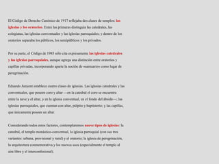 El Código de Derecho Canónico de 1917 reflejaba dos clases de templos: las
iglesias y los oratorios. Entre las primeras distinguía las catedrales, las
colegiatas, las iglesias conventuales y las iglesias parroquiales; y dentro de los
oratorios separaba los públicos, los semipúblicos y los privados.
Por su parte, el Código de 1983 sólo cita expresamente las iglesias catedrales
y las iglesias parroquiales, aunque agrega una distinción entre oratorios y
capillas privadas, incorporando aparte la noción de «santuario» como lugar de
peregrinación.
Eduardo Junyent establece cuatro clases de iglesias. Las iglesias catedrales y las
conventuales, que poseen coro y altar —en la catedral el coro se encuentra
entre la nave y el altar, y en la iglesia conventual, en el fondo del ábside—; las
iglesias parroquiales, que cuentan con altar, púlpito y baptisterio; y las capillas,
que únicamente poseen un altar.
Considerando todos estos factores, contemplaremos nueve tipos de iglesias: la
catedral, el templo monástico-conventual, la iglesia parroquial (con sus tres
variantes: urbana, provisional y rural) y el oratorio; la iglesia de peregrinación,
la arquitectura conmemorativa y los nuevos usos (especialmente el templo al
aire libre y el interconfesional).
 