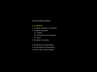 CLASIFICACIÓN CANÓNICA
1. La catedral
2. La iglesia monástica / conventual
3. La iglesia parroquial
3.1. Urbana
3.2. Provisional o de emergencia
3.3. Rural
4. El oratorio y la capilla
...
5. El santuario de peregrinación
6. El monumento conmemorativo
7. Nuevos usos, nuevos espacios
 