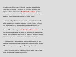 Desde los primeros tiempos del cristianismo las cátedras de los apóstoles
fueron objeto de devoción, y las iglesias que las acogían adquirieron gran
importancia. Esta veneración pasó a las cátedras de los obispos, que muy
pronto empezaron a llamarse «cathedrales episcopi», y sus respectivas iglesias
«catedral», «iglesia madre», «iglesia matriz» o «iglesia mayor».
La catedral —independientemente de su tamaño— expresa plásticamente la
unidad de una diócesis. Sentado en su cátedra, el obispo preside al pueblo de
Dios, ejerciendo desde ella su oficio de supervisor («episcopos») o vigía.
En la catedral se celebran algunos actos litúrgicos exclusivos de ella, como el
canto de las horas que realizan diariamente los canónigos, o la misa pontifical,
que es la forma más solemne de la celebración eucarística. La catedral también
es el marco propio para los sacramentos de la confirmación y el orden.
La grandiosidad que la catedral adquirió a partir del siglo XII hizo que fuera
considerada durante mucho tiempo como «domus Dei», especialmente durante
el Romanticismo, cuando la nostalgia se adueñó del pueblo cristiano.
La catedral de Nuestra Señora de Los Ángeles (Rafael Moneo, 1996/2002), es
uno de los ejemplos recientes más significativos.
 
