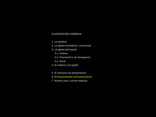 CLASIFICACIÓN CANÓNICA
1. La catedral
2. La iglesia monástica / conventual
3. La iglesia parroquial
3.1. Urbana
3.2. Provisional o de emergencia
3.3. Rural
4. El oratorio y la capilla
...
5. El santuario de peregrinación
6. El monumento conmemorativo
7. Nuevos usos, nuevos espacios
 