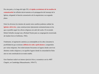 Por otra parte, a lo largo del siglo XX, el rápido crecimiento de los medios de
comunicación ha influido decisivamente en la propagación del mensaje de la
Iglesia, relegando la función comunicativa de la arquitectura a un segundo
plano.
Entre los diversos los intentos de asumir estos cambios podemos señalar las
iglesias «drive-in», unas construcciones típicamente norteamericanas en las
que es posible seguir los oficios religiosos sin salir del coche. El reverendo
Robert Schuller encargó una a Richard Neutra para su congregación motorizada
de Garden Grove (California, 1962).
Finalmente, la legislación canónica ya contemplaba en los años cincuenta la
posibilidad de que existieran edificios de culto «polivalentes» compartidos
por varias religiones. Son relativamente frecuentes en lugares donde conviven
distintos credos religiosos y en aquellos lugares donde la comunidad de fieles
aún no está constituida de un modo estable.
Eero Saarinen realizó un intenso ejercicio lírico y ecuménico con la «MIT
Chapel», en Cambridge (Massachusetts, 1956/57).
 