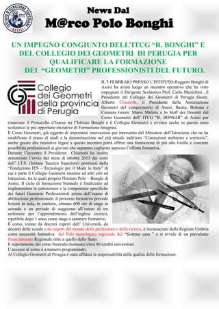 News Dal
                     M@rco Polo Bonghi
  UN IMPEGNO CONGIUNTO DELL’ITCG “R. BONGHI” E
   DEL COLLEGIO DEI GEOMETRI DI PERUGIA PER
           QUALIFICARE LA FORMAZIONE
     DEI “GEOMETRI” PROFESSIONISTI DEL FUTURO.
                                                         IL 5 FEBBRAIO PRESSO L’ISTITUTO Ruggero Bonghi di
                                                         Assisi ha avuto luogo un incontro operativo che ha visto
                                                         impegnati il Dirigente Scolastico Prof. Carlo Menichini , il
                                                         Presidente del Collegio dei Geometri di Perugia Geom.
                                                         Alberto Chiariotti, il Presidente della Associazione
                                                         Geometri del comprensorio di Assisi, Bastia, Bettona e
                                                         Cannara Geom. Mario Malizia e lo Staff dei Docenti del
                                                         Corso Geometri dell’ ITCG “R. BONGHI” di Assisi per
rinnovare il Protocollo d’Intesa tra l’Istituto Bonghi e il Collegio Geometri e avviare anche in questo anno
scolastico le più opportune iniziative di Formazione Integrata.
Il Corso Geometri, già oggetto di importanti innovazioni per intervento del Ministero dell’Istruzione che ne ha
modificato il piano di studi e la denominazione nel più attuale indirizzo “Costruzioni ambiente e territorio”,
anche grazie alle iniziative legate a questo incontro potrà offrire una formazione di più alto livello e concrete
possibilità professionali ai giovani che sapranno coglierne appieno l’offerta formativa.
Durante l’incontro il Presidente Chiariotti ha inoltre
annunciato l’avvio dal mese di ottobre 2013 dei corsi
dell’ I.T.S. (Istituto Tecnico Superiore) promossi dalla
“Fondazione ITS – Tecnologie per il Made in Italy” di
cui è parte il Collegio Geometri insieme ad altri enti ed
istituzioni, tra le quali proprio l'Istituto Polo – Bonghi di
Assisi. Il ciclo di formazione biennale è finalizzato ad
implementare le conoscenze e le competenze specifiche
dei futuri Geometri Professionisti prima dell’esame di
abilitazione professionale. Il percorso formativo prevede
lezioni in aula, in cantiere, almeno 600 ore di stage in
azienda e un periodo di soggiorno all’estero di tre
settimane per l’apprendimento dell’inglese tecnico,
ripetibile dopo 1 anno come stage a carattere formativo.
Il corso, tenuto da docenti esperti dell’ Università, da
docenti delle scuole e da esperti del mondo delle professioni e della ricerca, è riconosciuto dalla Regione Umbria
come necessità formativa del Polo tecnologico regionale del “Sistema casa ” e si avvale di un prevalente
finanziamento Regionale oltre a quello dello Stato.
Il superamento del corso biennale riconosce circa 80 crediti universitari.
L’accesso al corso è a numero programmato.
Al Collegio Geometri di Perugia è stata affidata la responsabilità della qualità della formazione.
 