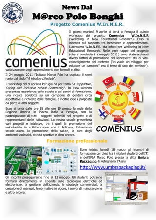 News Dal
                    M@rco Polo Bonghi
                                 Progetto Comenius W.In.N.E.R.
                                             Il giorno martedì 9 aprile si terrà a Perugia il quinto
                                             workshop del progetto Comenius              W.In.N.E.R
                                             (Wellbeing in New Educational Research). Esso si
                                             incentra sul rapporto tra benessere e apprendimento.
                                             L'acronimo W.In.N.E.R. sta infatti per Wellbeing in New
                                             Educational Research. Nelle varie tappe del progetto
                                             (che si concluderà a maggio 2013.) sono state esplorati
                                             diversi fattori di promozione del benessere: stili di vita,
                                             coinvolgimento del contesto ("ci vuole un villaggio per
                                             educare un bambino" era il tema di uno dei seminari),
valorizzazione degli apprendimenti non formali e altro.
Il 24 maggio 2011 l'Istituto Marco Polo ha ospitato il semi
nario dal titolo “A Healthy Lifestyle”.
Il workshop del 9 aprile a Perugia ha per tema " A Supportive,
Caring and Inclusive School Community". In esso saranno
presentate esperienze delle scuole e dei centri di formazione,
una ricerca condotta su un campione di genitori circa
aspettative e richieste delle famiglie, e inoltre idee e proposte
da parte di altri soggetti.
Esso si terrà dalle ore 15 alle ore 19 presso la sede della
Regione Umbria in Piazza Italia a Perugia, con la
partecipazione di tutti i soggetti coinvolti nel progetto e di
rappresentanti delle istituzioni. La nostra scuola presenterà
vari progetti e iniziative, tra i quali la promozione del
volontariato in collaborazione con il Policoro, l'alternanza
scuola-lavoro, la promozione della salute, la cura degli
ambienti scolastici, attività sportive e altro ancora.

                               Formazione professionale

                                                        Sono iniziati lunedì 18 marzo gli incontri di
                                                        formazione per dieci tra i migliori studenti dell'ITI
                                                        e dell'IPIA Marco Polo presso la ditta Umbra
                                                        Packaging di Petrignano d'Assisi

                                                        http://www.umbrapackaging.it/
Gli incontri proseguiranno fino al 13 maggio. Gli studenti potranno
formarsi direttamente in azienda sulle tecnologie elettriche ed
elettroniche, la gestione dell'azienda, le strategie commerciali, la
creazione di manuali, le normative in vigore, i servizi di manutenzione
e altro ancora.
 