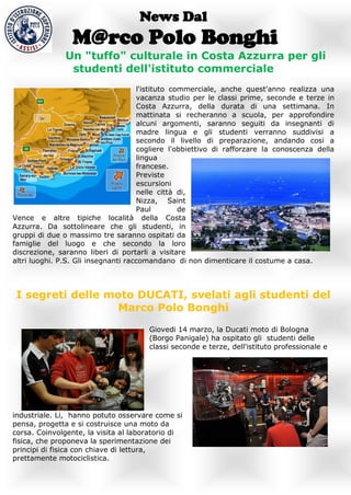 News Dal
                 M@rco Polo Bonghi
               Un "tuffo" culturale in Costa Azzurra per gli
                studenti dell'istituto commerciale
                                     l'istituto commerciale, anche quest'anno realizza una
                                     vacanza studio per le classi prime, seconde e terze in
                                     Costa Azzurra, della durata di una settimana. In
                                     mattinata si recheranno a scuola, per approfondire
                                     alcuni argomenti, saranno seguiti da insegnanti di
                                     madre lingua e gli studenti verranno suddivisi a
                                     secondo il livello di preparazione, andando cosi a
                                     cogliere l'obbiettivo di rafforzare la conoscenza della
                                     lingua
                                     francese.
                                     Previste
                                     escursioni
                                     nelle città di,
                                     Nizza, Saint
                                     Paul         de
Vence e altre tipiche località della Costa
Azzurra. Da sottolineare che gli studenti, in
gruppi di due o massimo tre saranno ospitati da
famiglie del luogo e che secondo la loro
discrezione, saranno liberi di portarli a visitare
altri luoghi. P.S. Gli insegnanti raccomandano di non dimenticare il costume a casa.



 I segreti delle moto DUCATI, svelati agli studenti del
                  Marco Polo Bonghi
                                       Giovedi 14 marzo, la Ducati moto di Bologna
                                       (Borgo Panigale) ha ospitato gli studenti delle
                                       classi seconde e terze, dell'istituto professionale e




industriale. Li, hanno potuto osservare come si
pensa, progetta e si costruisce una moto da
corsa. Coinvolgente, la visita al laboratorio di
fisica, che proponeva la sperimentazione dei
principi di fisica con chiave di lettura,
prettamente motociclistica.
 