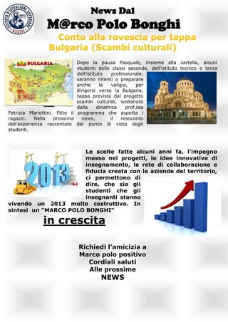 News Dal
                M@rco Polo Bonghi
                   Conto alla rovescia per tappa
                 Bulgaria (Scambi culturali)
                              Dopo la pausa Pasquale, insieme alla cartella, alcuni
                              studenti delle classi seconde, dell'istituto tecnico e terza
                              dell'istituto   professionale,
                              saranno intenti a preparare
                              anche       la valigia,    per
                              dirigersi verso la Bulgaria,
                              tappa prevista dal progetto
                              scambi culturali, sostenuto
                              dalla     dinamica    prof.ssa
Patrizia Mariottini. Fitto il programma che aspetta i
ragazzi.    Nella   prossima    news,        il   resoconto
dell'esperienza raccontato dal punto di vista degli
studenti.



                       Le scelte fatte alcuni anni fa, l'impegno
                       messo nei progetti, le idee innovative di
                       insegnamento, la rete di collaborazione e
                       fiducia creata con le aziende del territorio,
                       ci permettono di
                       dire, che sia gli
                       studenti che gli
                       insegnanti stanno
vivendo un 2013 molto costruttivo. In
sintesi un "MARCO POLO BONGHI"

               in crescita

                              Richiedi l’amicizia a
                              Marco polo positivo
                                 Cordiali saluti
                                 Alle prossime
                                       NEWS
 