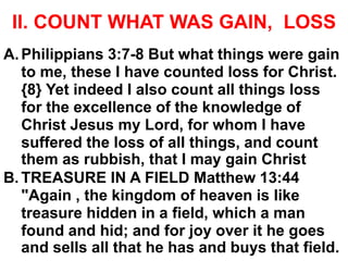 II. COUNT WHAT WAS GAIN, LOSS
A.Philippians 3:7-8 But what things were gain
to me, these I have counted loss for Christ.
{8} Yet indeed I also count all things loss
for the excellence of the knowledge of
Christ Jesus my Lord, for whom I have
suffered the loss of all things, and count
them as rubbish, that I may gain Christ
B. TREASURE IN A FIELD Matthew 13:44
"Again , the kingdom of heaven is like
treasure hidden in a field, which a man
found and hid; and for joy over it he goes
and sells all that he has and buys that field.
 
