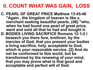 II. COUNT WHAT WAS GAIN, LOSS
C. PEARL OF GREAT PRICE Matthew 13:45-46
"Again , the kingdom of heaven is like a
merchant seeking beautiful pearls, {46} "who,
when he had found one pearl of great price,
went and sold all that he had and bought it.
D. BODIES LIVING SACRIFICE Romans 12:1-2 I
beseech you there fore, brethren, by the
mercies of God, that you present your bodies
a living sacrifice, holy, acceptable to God,
which is your reasonable service. {2} And do
not be conformed to this world, but be
transformed by the renewing of your mind,
that you may prove what is that good and
acceptable and perfect will of God.
 