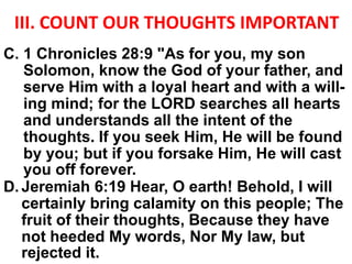 III. COUNT OUR THOUGHTS IMPORTANT
C. 1 Chronicles 28:9 "As for you, my son
Solomon, know the God of your father, and
serve Him with a loyal heart and with a will-
ing mind; for the LORD searches all hearts
and understands all the intent of the
thoughts. If you seek Him, He will be found
by you; but if you forsake Him, He will cast
you off forever.
D. Jeremiah 6:19 Hear, O earth! Behold, I will
certainly bring calamity on this people; The
fruit of their thoughts, Because they have
not heeded My words, Nor My law, but
rejected it.
 