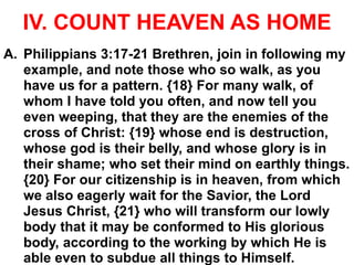 IV. COUNT HEAVEN AS HOME
A. Philippians 3:17-21 Brethren, join in following my
example, and note those who so walk, as you
have us for a pattern. {18} For many walk, of
whom I have told you often, and now tell you
even weeping, that they are the enemies of the
cross of Christ: {19} whose end is destruction,
whose god is their belly, and whose glory is in
their shame; who set their mind on earthly things.
{20} For our citizenship is in heaven, from which
we also eagerly wait for the Savior, the Lord
Jesus Christ, {21} who will transform our lowly
body that it may be conformed to His glorious
body, according to the working by which He is
able even to subdue all things to Himself.
 