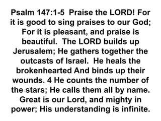 Psalm 147:1-5 Praise the LORD! For
it is good to sing praises to our God;
For it is pleasant, and praise is
beautiful. The LORD builds up
Jerusalem; He gathers together the
outcasts of Israel. He heals the
brokenhearted And binds up their
wounds. 4 He counts the number of
the stars; He calls them all by name.
Great is our Lord, and mighty in
power; His understanding is infinite.
 