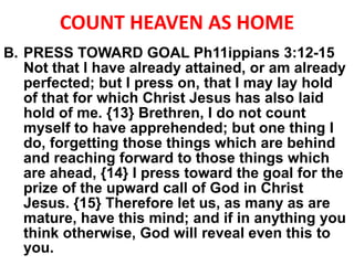 COUNT HEAVEN AS HOME
B. PRESS TOWARD GOAL Ph11ippians 3:12-15
Not that I have already attained, or am already
perfected; but I press on, that I may lay hold
of that for which Christ Jesus has also laid
hold of me. {13} Brethren, I do not count
myself to have apprehended; but one thing I
do, forgetting those things which are behind
and reaching forward to those things which
are ahead, {14} I press toward the goal for the
prize of the upward call of God in Christ
Jesus. {15} Therefore let us, as many as are
mature, have this mind; and if in anything you
think otherwise, God will reveal even this to
you.
 