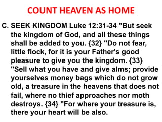 COUNT HEAVEN AS HOME
C. SEEK KINGDOM Luke 12:31-34 "But seek
the kingdom of God, and all these things
shall be added to you. {32} "Do not fear,
little flock, for it is your Father's good
pleasure to give you the kingdom. {33}
"Sell what you have and give alms; provide
yourselves money bags which do not grow
old, a treasure in the heavens that does not
fail, where no thief approaches nor moth
destroys. {34} "For where your treasure is,
there your heart will be also.
 