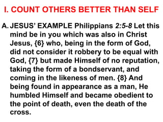 I. COUNT OTHERS BETTER THAN SELF
A. JESUS’ EXAMPLE Philippians 2:5-8 Let this
mind be in you which was also in Christ
Jesus, {6} who, being in the form of God,
did not consider it robbery to be equal with
God, {7} but made Himself of no reputation,
taking the form of a bondservant, and
coming in the likeness of men. {8} And
being found in appearance as a man, He
humbled Himself and became obedient to
the point of death, even the death of the
cross.
 