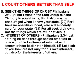 I. COUNT OTHERS BETTER THAN SELF
B. SEEK THE THINGS OF CHRIST Philippians
2:19-21 But I trust in the Lord Jesus to send
Timothy to you shortly, that I also may be
encouraged when I know your state. {20} For I
have no one like-minded, who will sincerely
care for your state. {21} For all seek their own,
not the things which are of Christ Jesus.
C. INTEREST OF OTHERS - Philippians 2:3-4 Let
nothing be done through selfish ambition or
conceit, but in lowliness of mind let each
esteem others better than himself. {4} Let each
of you look out not only for his own interests,
but also for the interests of others.
 