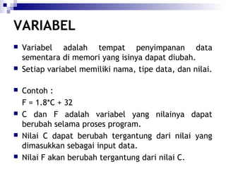 VARIABEL












Variabel adalah tempat penyimpanan data
sementara di memori yang isinya dapat diubah.
Setiap variabel memiliki nama, tipe data, dan nilai.
Contoh :
F = 1.8*C + 32
C dan F adalah variabel yang nilainya dapat
berubah selama proses program.
Nilai C dapat berubah tergantung dari nilai yang
dimasukkan sebagai input data.
Nilai F akan berubah tergantung dari nilai C.

 