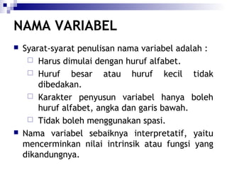 NAMA VARIABEL




Syarat-syarat penulisan nama variabel adalah :
 Harus dimulai dengan huruf alfabet.
 Huruf
besar atau huruf kecil tidak
dibedakan.
 Karakter penyusun variabel hanya boleh
huruf alfabet, angka dan garis bawah.
 Tidak boleh menggunakan spasi.
Nama variabel sebaiknya interpretatif, yaitu
mencerminkan nilai intrinsik atau fungsi yang
dikandungnya.

 