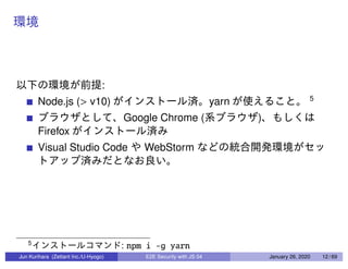 :
Node.js (> v10) yarn 5
Google Chrome ( )
Firefox
Visual Studio Code WebStorm
5
: npm i -g yarn
Jun Kurihara (Zettant Inc./U-Hyogo) E2E Security with JS 04 January 26, 2020 12 / 69
 