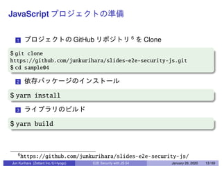 JavaScript
1 GitHub 6
Clone
$ git clone
https://github.com/junkurihara/slides-e2e-security-js.git
$ cd sample04
2
$ yarn install
3
$ yarn build
6
https://github.com/junkurihara/slides-e2e-security-js/
Jun Kurihara (Zettant Inc./U-Hyogo) E2E Security with JS 04 January 26, 2020 13 / 69
 