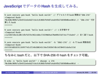 JavaScript Hash
% yarn execute gen-hash ’hello hash world!’ // hash ’SHA-256’
<Computed Hash>
70c6b0c909b7a3b4932e6e6d27c6e3c8106b7b9487a4ab9fb27d698b0bee601d // ’SHA-256’
hash
=======
% yarn execute gen-hash ’hello hash world!!’ // 1
<Computed Hash>
c1a548f16bc6cd013fb76f59c982c6dbc57d390d9a470e09b35d716c7716ab47 // hash
=======
% yarn execute gen-hash ’hello hash world!’ -h ’SHA3-256’ // -h hash
<Computed Hash>
cb352b3d82d5911b99774fcf534bfd024fc58ef58fb67db14f504931da9a333d
=======
bash SHA-256 hash
% echo -n ’hello hash world!’ | shasum -a 256
70c6b0c909b7a3b4932e6e6d27c6e3c8106b7b9487a4ab9fb27d698b0bee601d -
Jun Kurihara (Zettant Inc./U-Hyogo) E2E Security with JS 04 January 26, 2020 20 / 69
 