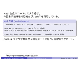 Hash
jscu10
hash (src/test-apis.js)
// hashName = ’SHA-256’, ’SHA-384’, ’SHA-512’, ’SHA-1’, ’SHA3-256’, etc...
const jscu = getJscu(); // jscu
const binary = jseu.encoder.stringToArrayBuffer(data); // string uint8array
return jscu.hash.compute(binary, hashName); // hash promise
Node.js, SHA3
10
https://github.com/junkurihara/jscu
Jun Kurihara (Zettant Inc./U-Hyogo) E2E Security with JS 04 January 26, 2020 21 / 69
 