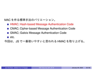 MAC
HMAC; Hash-based Message Authentication Code
CMAC; Cipher-based Message Authentication Code
GMAC; Galois Message Authentication Code
etc.
JS HMAC
Jun Kurihara (Zettant Inc./U-Hyogo) E2E Security with JS 04 January 26, 2020 33 / 69
 
