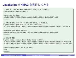 JavaScript HMAC
// HMAC Hex hash
% yarn execute gen-hex-key 32
<Generated Hex Key>
6c9a34e979fc7701330ec75a1bc6acb589ebaf831c7941e042c9ded0b2741d8f
=======
// HMAC SHA-256 -h
% yarn execute gen-hmac ’hello hmac world!’
-k ’6c9a34e979fc7701330ec75a1bc6acb589ebaf831c7941e042c9ded0b2741d8f’ // Hex
<Computed HMAC with SHA-256>
862e28454f635541ce194d3e4919327c9823830cb7174286aaced5fc61e96a46
=======
// HMAC
% yarn execute verify-hmac ’hello hmac world!’
-k ’6c9a34e979fc7701330ec75a1bc6acb589ebaf831c7941e042c9ded0b2741d8f’ // Hex
-m ’862e28454f635541ce194d3e4919327c9823830cb7174286aaced5fc61e96a46’ // Hex HMAC
<Verification result of given HMAC>
true
=======
Jun Kurihara (Zettant Inc./U-Hyogo) E2E Security with JS 04 January 26, 2020 36 / 69
 