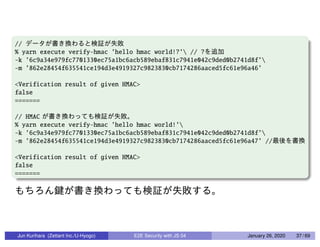 //
% yarn execute verify-hmac ’hello hmac world!?’ // ?
-k ’6c9a34e979fc7701330ec75a1bc6acb589ebaf831c7941e042c9ded0b2741d8f’
-m ’862e28454f635541ce194d3e4919327c9823830cb7174286aaced5fc61e96a46’
<Verification result of given HMAC>
false
=======
// HMAC
% yarn execute verify-hmac ’hello hmac world!’
-k ’6c9a34e979fc7701330ec75a1bc6acb589ebaf831c7941e042c9ded0b2741d8f’
-m ’862e28454f635541ce194d3e4919327c9823830cb7174286aaced5fc61e96a47’ //
<Verification result of given HMAC>
false
=======
Jun Kurihara (Zettant Inc./U-Hyogo) E2E Security with JS 04 January 26, 2020 37 / 69
 