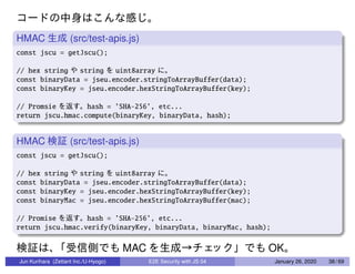 HMAC (src/test-apis.js)
const jscu = getJscu();
// hex string string uint8array
const binaryData = jseu.encoder.stringToArrayBuffer(data);
const binaryKey = jseu.encoder.hexStringToArrayBuffer(key);
// Promsie hash = ’SHA-256’, etc...
return jscu.hmac.compute(binaryKey, binaryData, hash);
HMAC (src/test-apis.js)
const jscu = getJscu();
// hex string string uint8array
const binaryData = jseu.encoder.stringToArrayBuffer(data);
const binaryKey = jseu.encoder.hexStringToArrayBuffer(key);
const binaryMac = jseu.encoder.hexStringToArrayBuffer(mac);
// Promise hash = ’SHA-256’, etc...
return jscu.hmac.verify(binaryKey, binaryData, binaryMac, hash);
MAC OK
Jun Kurihara (Zettant Inc./U-Hyogo) E2E Security with JS 04 January 26, 2020 38 / 69
 