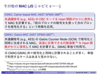 MAC (JS )
CMAC; Cipher-based MAC (NIST SP800-38B20
)
(e.g., AES) CBC Hash
MAC
GMAC; Galois MAC (NIST SP800-38D21
)
(e.g., AES) Galois Counter Mode (GCM)
MAC 22
Hash
MAC GMAC
CMAC/GMAC
20
https://nvlpubs.nist.gov/nistpubs/SpecialPublications/NIST.SP.800-38b.pdf
21
https://nvlpubs.nist.gov/nistpubs/Legacy/SP/nistspecialpublication800-38d.pdf
22
F[x]/(x128 +x7 +x2 +x+1) = F2128
Jun Kurihara (Zettant Inc./U-Hyogo) E2E Security with JS 04 January 26, 2020 39 / 69
 