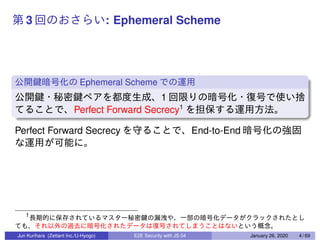 3 : Ephemeral Scheme
Ephemeral Scheme
1
Perfect Forward Secrecy1
Perfect Forward Secrecy End-to-End
1
Jun Kurihara (Zettant Inc./U-Hyogo) E2E Security with JS 04 January 26, 2020 4 / 69
 
