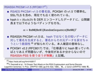 RSASSA PKCS#1-v1.5 (RFC801727
)
RSAES PKCS#1-v1.5 PCKS#1 v1.5
SSL/TLS
hash h = Hash(D) DER T
m = 0x00||0x01||RandomSequence||0x00||T
RSASSA PKCS#1-v1.5 hash
28
PCKS#1 v2.2 (RFC8017) hash
RSASSA-PSS
27
https://tools.ietf.org/html/rfc8017
28
Y. Desmedt et al., “A Chosen Text Attack on the RSA Cryptosystem and Some Discrete
Logarithm Schemes,” in Proc. CRYPTO 1985, pp.516–522, 1985. J. Coron (CRYPTO 1999)
Jun Kurihara (Zettant Inc./U-Hyogo) E2E Security with JS 04 January 26, 2020 47 / 69
 