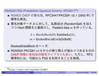 RSASSA-PSS (Probabilistic Signature Scheme, RFC801729
)
RSAES OAEP RFC3447/PKCS#1 v2.1 (2003 )
D (RandomSalt)
Hash 2 Padded data m
h = Hash(Hash(D), RandomSalt),
m = MaskedDataBlock||h||0xBC,
MaskedDataBlock
RSASSA PKCS#1-v1.5
OAEP RFC
PSS
29
https://tools.ietf.org/html/rfc8017
Jun Kurihara (Zettant Inc./U-Hyogo) E2E Security with JS 04 January 26, 2020 48 / 69
 
