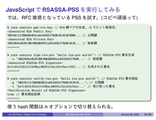 JavaScript RSASSA-PSS
RFC PSS ( )
% yarn execute gen-rsa-key // RSA -b
<Generated RSA Public Key>
30820122300d06092a864886f70d01010105000... //
<Generated RSA Private Key>
308204be020100300d06092a864886f70d01010... //
=======
% yarn execute sign-rsa-pss ’hello rsa-pss world!’ // RSASSA-PSS
-s ’308204be020100300d06092a864886f70d0...’ //
<Generated RSASSA-PSS Signature>
6e7c4632f62e354f0ac40f65c92cd3e5bec5f6f... //
=======
% yarn execute verify-rsa-pss ’hello rsa-pss world!’ // RSASSA-PSS
-p ’30820122300d06092a864886f70d0101010...’ //
-t ’6e7c4632f62e354f0ac40f65c92cd3e5bec...’ //
<Verification Result of RSASSA-PSS Signature>
true //
=======
hash -h
Jun Kurihara (Zettant Inc./U-Hyogo) E2E Security with JS 04 January 26, 2020 50 / 69
 