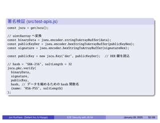 (src/test-apis.js)
const jscu = getJscu();
// uint8array
const binaryData = jseu.encoder.stringToArrayBuffer(data);
const publicKeyDer = jseu.encoder.hexStringToArrayBuffer(publicKeyHex);
const signature = jseu.encoder.hexStringToArrayBuffer(signatureHex);
const publicKey = new jscu.Key(’der’, publicKeyDer); // DER
// hash = ’SHA-256’, saltLength = 32
jscu.pkc.verify(
binaryData,
signature,
publicKey,
hash, // hash
{name: ’RSA-PSS’, saltLength}
);
Jun Kurihara (Zettant Inc./U-Hyogo) E2E Security with JS 04 January 26, 2020 52 / 69
 