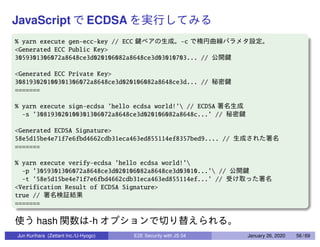 JavaScript ECDSA
% yarn execute gen-ecc-key // ECC -c
<Generated ECC Public Key>
3059301306072a8648ce3d020106082a8648ce3d03010703... //
<Generated ECC Private Key>
308193020100301306072a8648ce3d020106082a8648ce3d... //
=======
% yarn execute sign-ecdsa ’hello ecdsa world!’ // ECDSA
-s ’308193020100301306072a8648ce3d020106082a8648c...’ //
<Generated ECDSA Signature>
58e5d15be4e71f7e6fbd4662cdb31eca463ed855114ef8357bed9.... //
=======
% yarn execute verify-ecdsa ’hello ecdsa world!’
-p ’3059301306072a8648ce3d020106082a8648ce3d03010...’ //
-t ’58e5d15be4e71f7e6fbd4662cdb31eca463ed855114ef...’ //
<Verification Result of ECDSA Signature>
true //
=======
hash -h
Jun Kurihara (Zettant Inc./U-Hyogo) E2E Security with JS 04 January 26, 2020 56 / 69
 