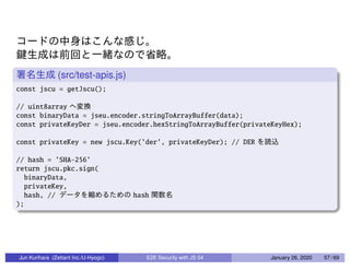 (src/test-apis.js)
const jscu = getJscu();
// uint8array
const binaryData = jseu.encoder.stringToArrayBuffer(data);
const privateKeyDer = jseu.encoder.hexStringToArrayBuffer(privateKeyHex);
const privateKey = new jscu.Key(’der’, privateKeyDer); // DER
// hash = ’SHA-256’
return jscu.pkc.sign(
binaryData,
privateKey,
hash, // hash
);
Jun Kurihara (Zettant Inc./U-Hyogo) E2E Security with JS 04 January 26, 2020 57 / 69
 