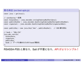 (src/test-apis.js)
const jscu = getJscu();
// uint8array
const binaryData = jseu.encoder.stringToArrayBuffer(data);
const publicKeyDer = jseu.encoder.hexStringToArrayBuffer(publicKeyHex);
const signature = jseu.encoder.hexStringToArrayBuffer(signatureHex);
const publicKey = new jscu.Key(’der’, publicKeyDer); // DER
// hash = ’SHA-256’
jscu.pkc.verify(
binaryData,
signature,
publicKey,
hash // hash
);
RSASSA-PSS Salt API
Jun Kurihara (Zettant Inc./U-Hyogo) E2E Security with JS 04 January 26, 2020 58 / 69
 