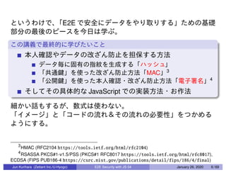 E2E
MAC 3
4
JavaScript
3
HMAC (RFC2104 https://tools.ietf.org/html/rfc2104)
4
RSASSA PKCS#1-v1.5/PSS (PKCS#1 RFC8017 https://tools.ietf.org/html/rfc8017),
ECDSA (FIPS PUB186-4 https://csrc.nist.gov/publications/detail/fips/186/4/final)
Jun Kurihara (Zettant Inc./U-Hyogo) E2E Security with JS 04 January 26, 2020 6 / 69
 